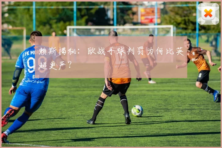 赖斯揭秘：欧战手球判罚为何比英超更严？