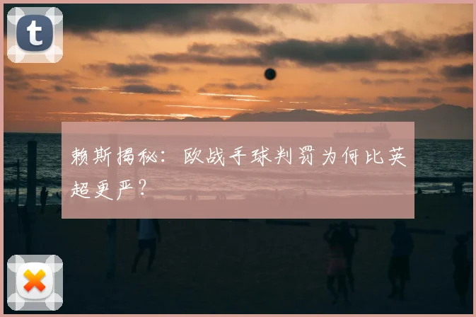 赖斯揭秘:欧战手球判罚为何比英超更严?