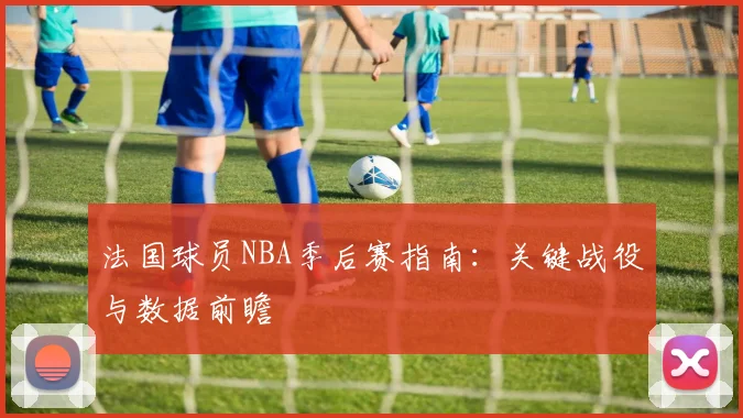 法国球员NBA季后赛指南：关键战役与数据前瞻