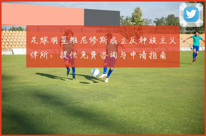 足球明星维尼修斯成立反种族主义律所,提供免费咨询与申请指南
