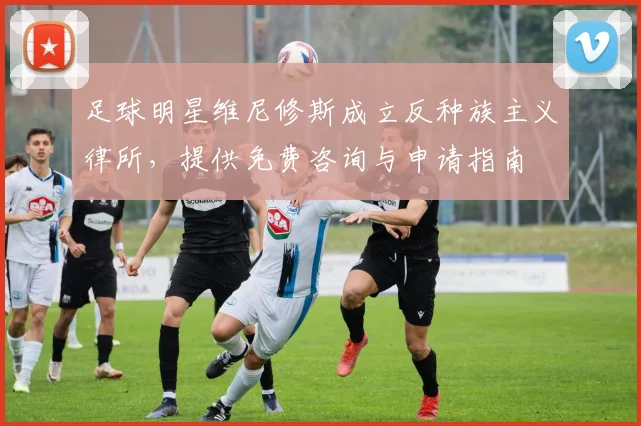 足球明星维尼修斯成立反种族主义律所，提供免费咨询与申请指南