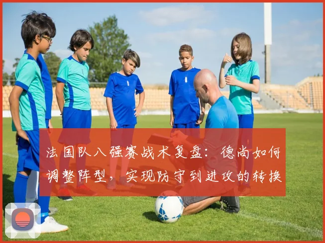 法国队八强赛战术复盘：德尚如何调整阵型，实现防守到进攻的转换