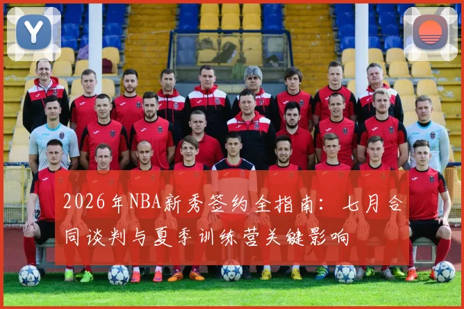2026年NBA新秀签约全指南:七月合同谈判与夏季训练营关键影响