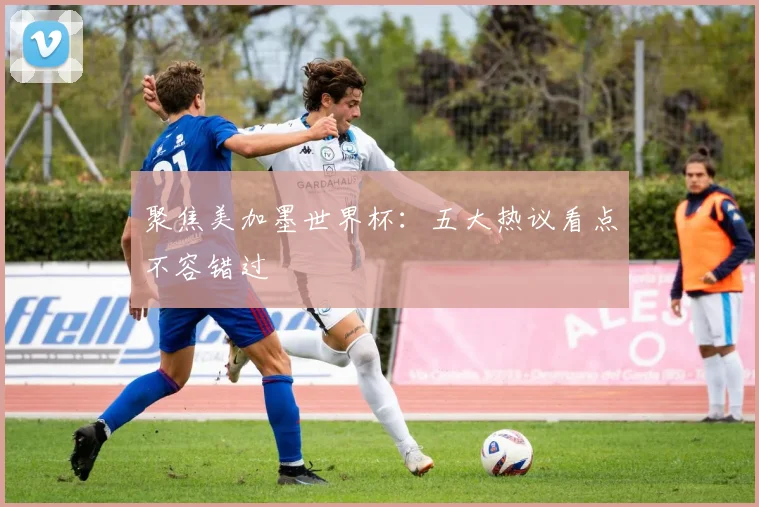 聚焦美加墨世界杯:五大热议看点不容错过