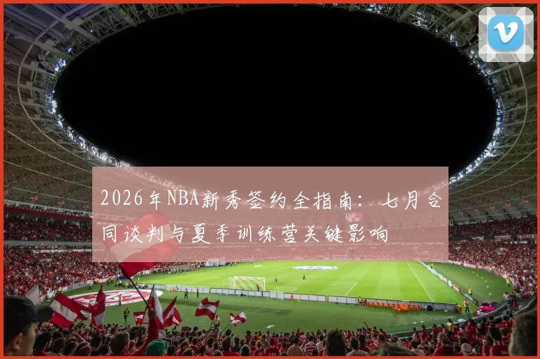 2026年NBA新秀签约全指南：七月合同谈判与夏季训练营关键影响