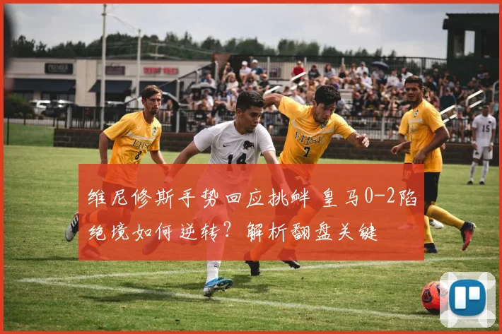 维尼修斯手势回应挑衅 皇马0-2陷绝境如何逆转?解析翻盘关键