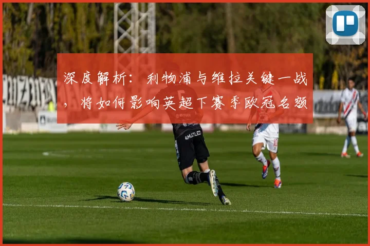 深度解析：利物浦与维拉关键一战，将如何影响英超下赛季欧冠名额归属？
