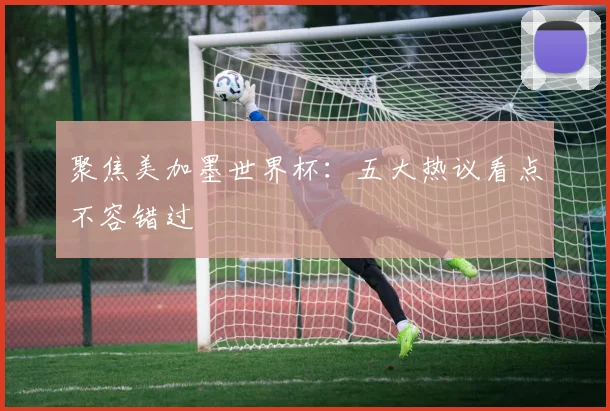 聚焦美加墨世界杯:五大热议看点不容错过
