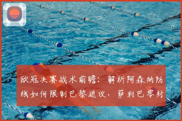 欧冠决赛战术前瞻：解析阿森纳防线如何限制巴黎进攻，萨利巴零封宣言的底气与实战策略